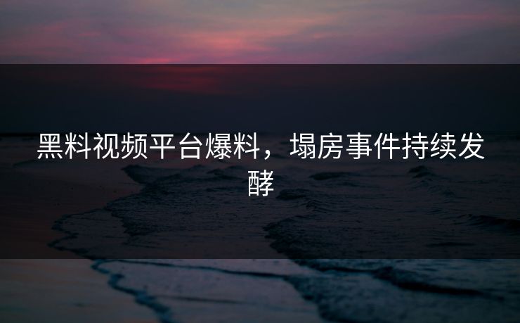 黑料视频平台爆料，塌房事件持续发酵