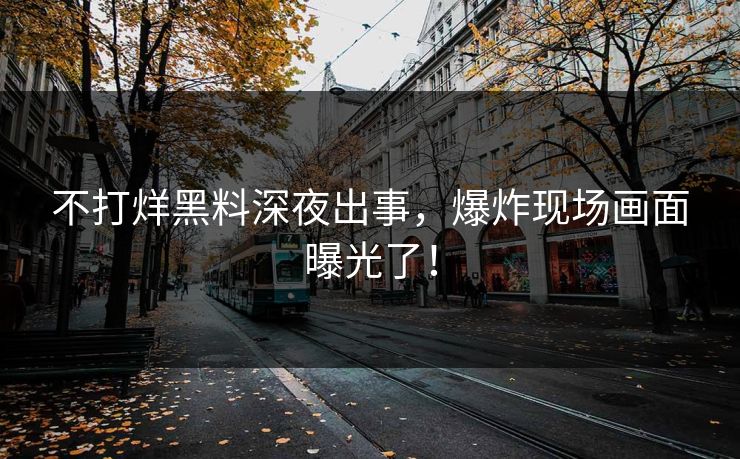 不打烊黑料深夜出事，爆炸现场画面曝光了！