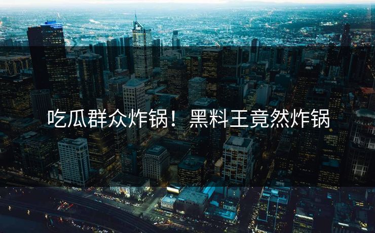 吃瓜群众炸锅！黑料王竟然炸锅