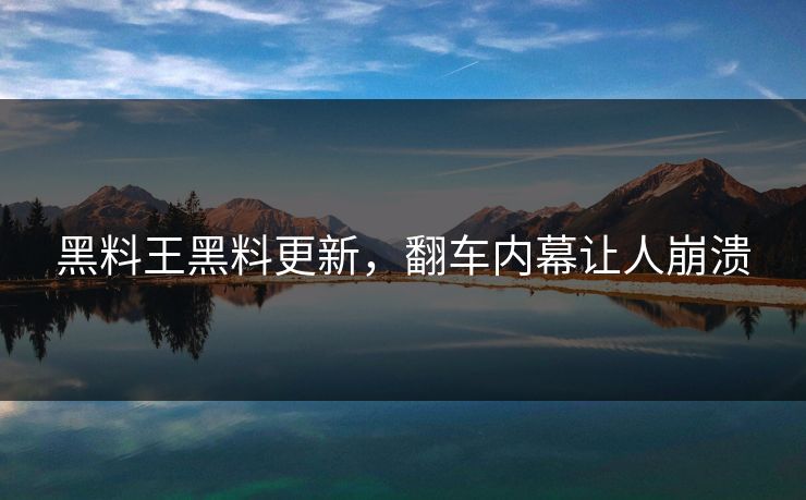 黑料王黑料更新，翻车内幕让人崩溃