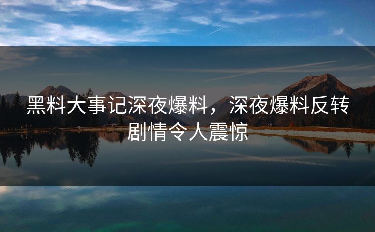 黑料大事记深夜爆料，深夜爆料反转剧情令人震惊