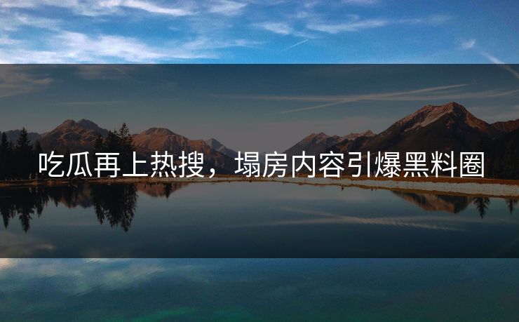 吃瓜再上热搜，塌房内容引爆黑料圈