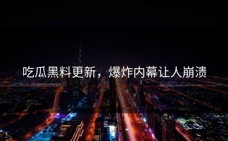 吃瓜黑料更新，爆炸内幕让人崩溃