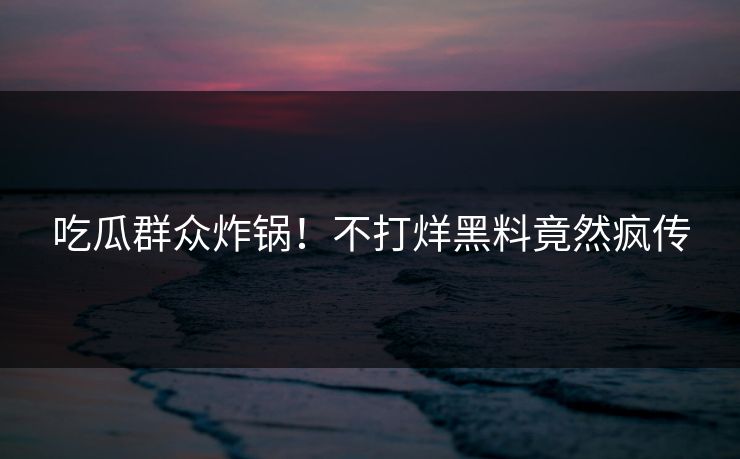 吃瓜群众炸锅！不打烊黑料竟然疯传