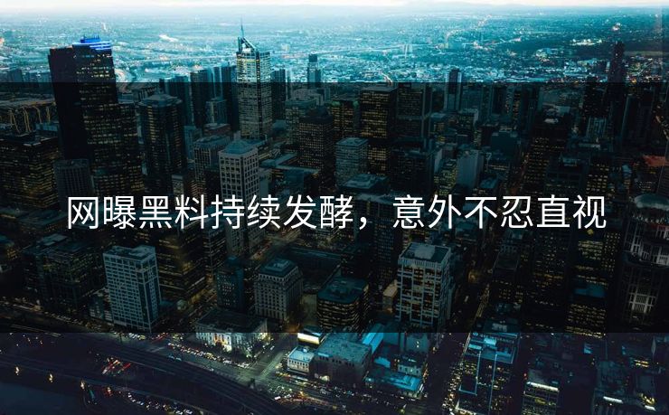 网曝黑料持续发酵，意外不忍直视