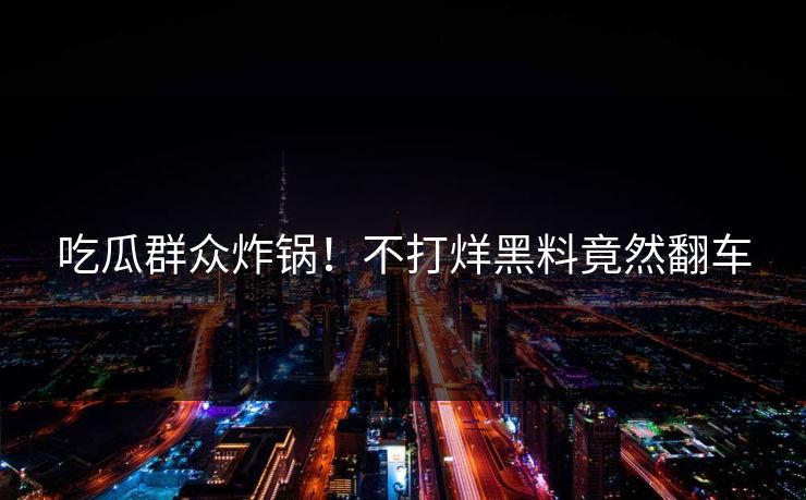 吃瓜群众炸锅！不打烊黑料竟然翻车