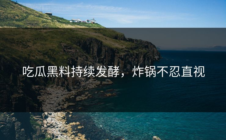吃瓜黑料持续发酵，炸锅不忍直视