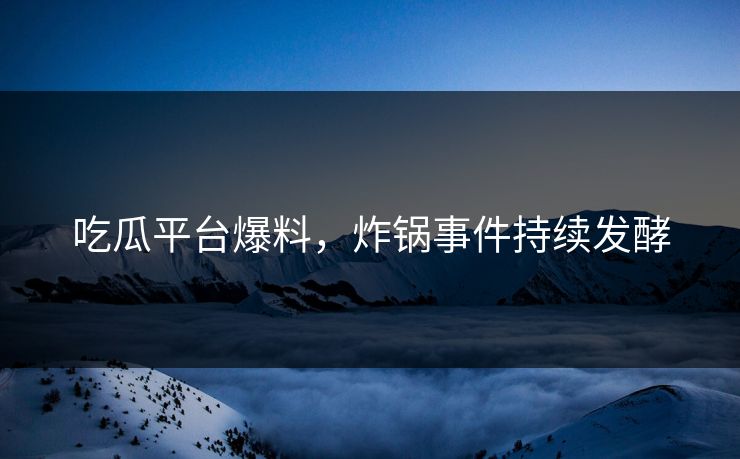 吃瓜平台爆料，炸锅事件持续发酵