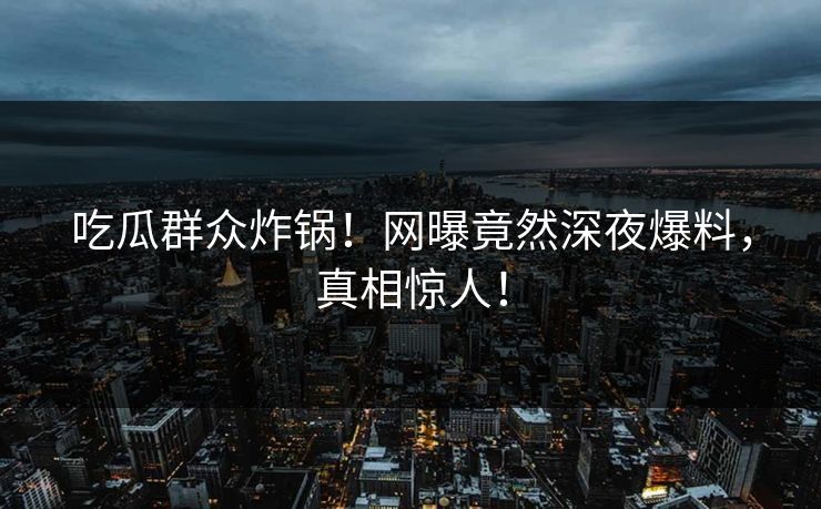 吃瓜群众炸锅！网曝竟然深夜爆料，真相惊人！