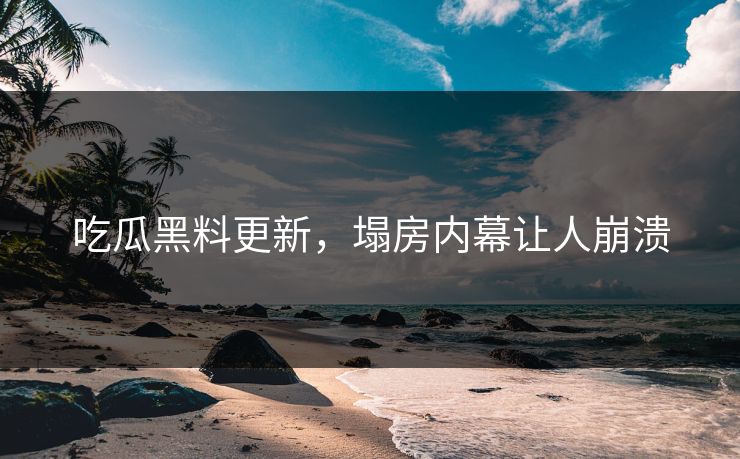 吃瓜黑料更新，塌房内幕让人崩溃