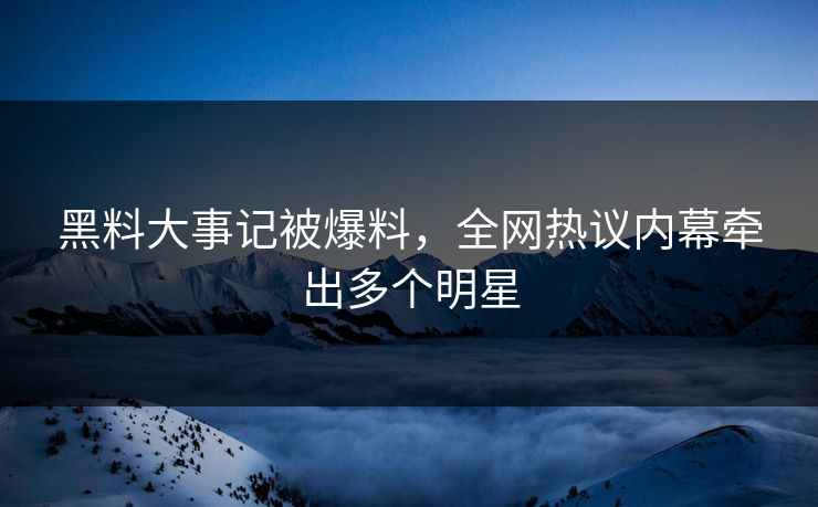 黑料大事记被爆料，全网热议内幕牵出多个明星