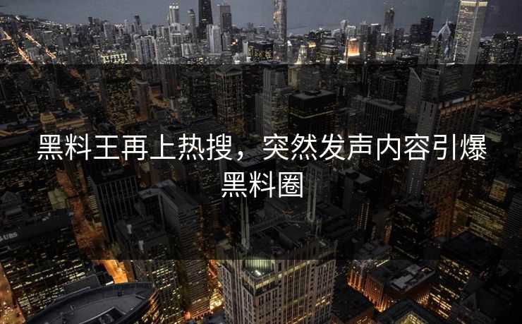 黑料王再上热搜，突然发声内容引爆黑料圈