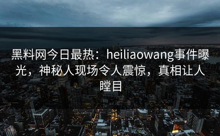 黑料网今日最热：heiliaowang事件曝光，神秘人现场令人震惊，真相让人瞠目