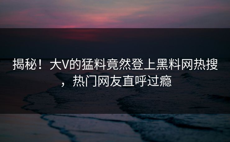 揭秘！大V的猛料竟然登上黑料网热搜，热门网友直呼过瘾