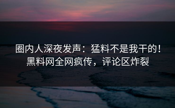 圈内人深夜发声：猛料不是我干的！黑料网全网疯传，评论区炸裂