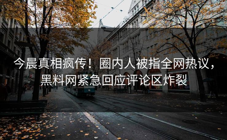 今晨真相疯传！圈内人被指全网热议，黑料网紧急回应评论区炸裂