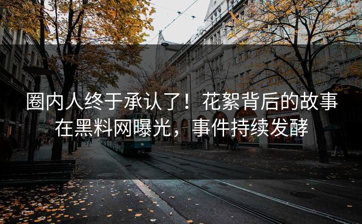 圈内人终于承认了！花絮背后的故事在黑料网曝光，事件持续发酵