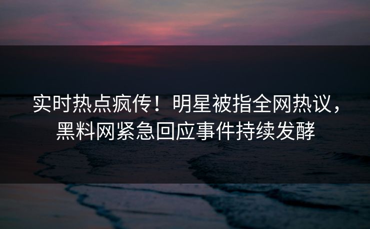 实时热点疯传！明星被指全网热议，黑料网紧急回应事件持续发酵