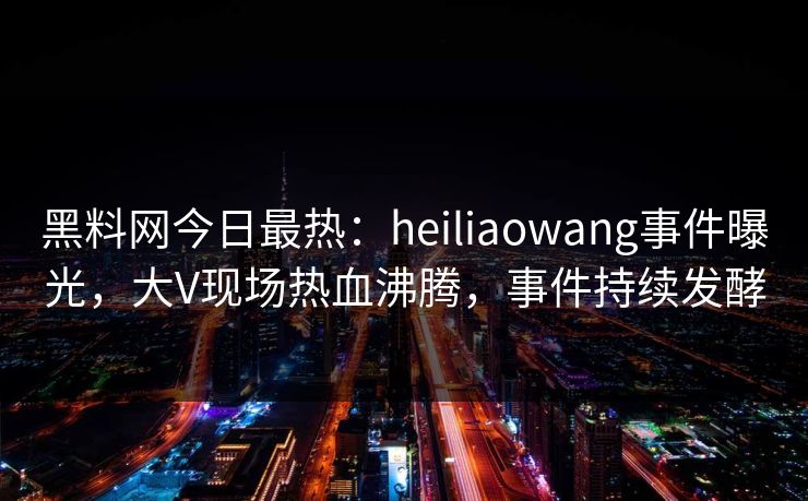 黑料网今日最热：heiliaowang事件曝光，大V现场热血沸腾，事件持续发酵