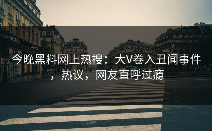 今晚黑料网上热搜：大V卷入丑闻事件，热议，网友直呼过瘾
