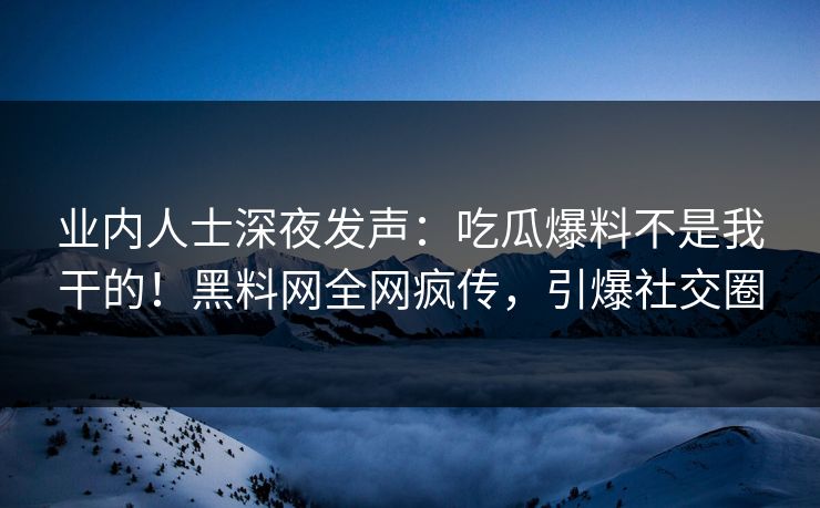 业内人士深夜发声：吃瓜爆料不是我干的！黑料网全网疯传，引爆社交圈
