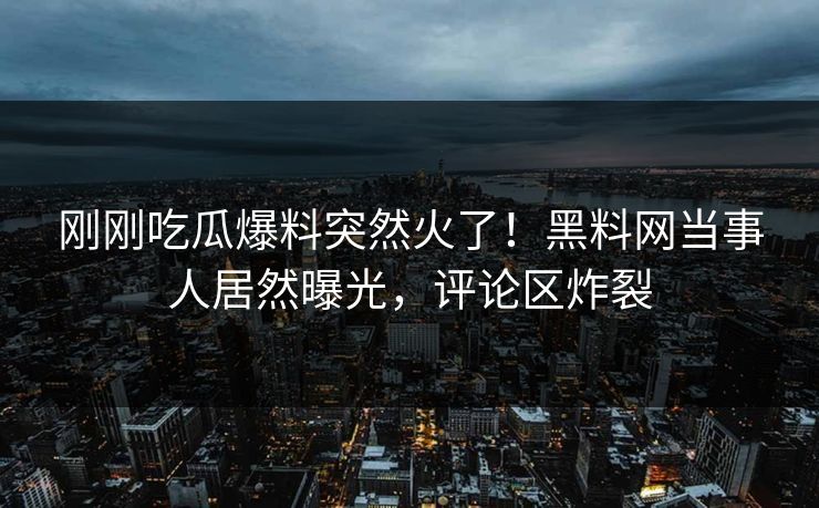 刚刚吃瓜爆料突然火了！黑料网当事人居然曝光，评论区炸裂
