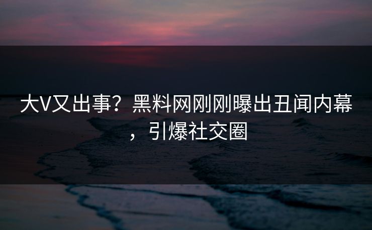 大V又出事？黑料网刚刚曝出丑闻内幕，引爆社交圈