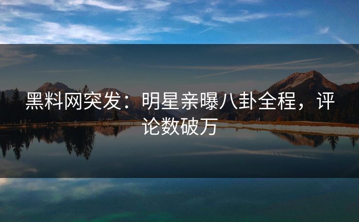 黑料网突发：明星亲曝八卦全程，评论数破万