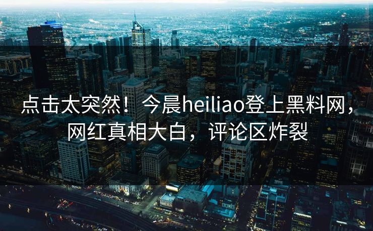 点击太突然！今晨heiliao登上黑料网，网红真相大白，评论区炸裂
