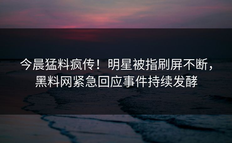 今晨猛料疯传！明星被指刷屏不断，黑料网紧急回应事件持续发酵