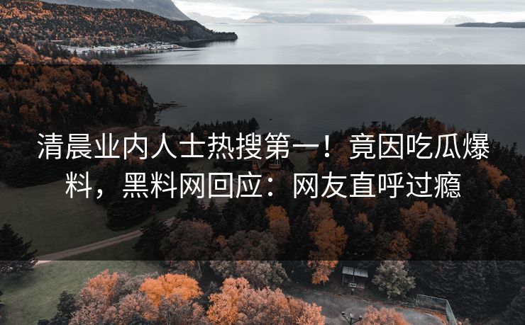 清晨业内人士热搜第一！竟因吃瓜爆料，黑料网回应：网友直呼过瘾