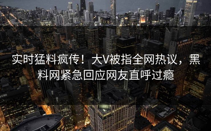 实时猛料疯传！大V被指全网热议，黑料网紧急回应网友直呼过瘾