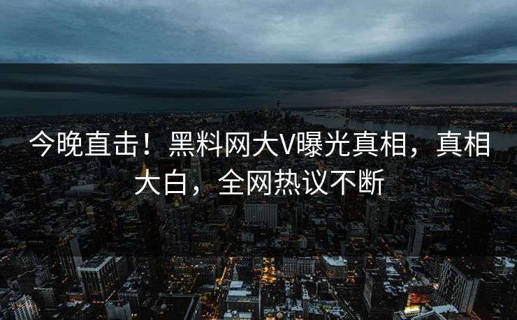 今晚直击！黑料网大V曝光真相，真相大白，全网热议不断