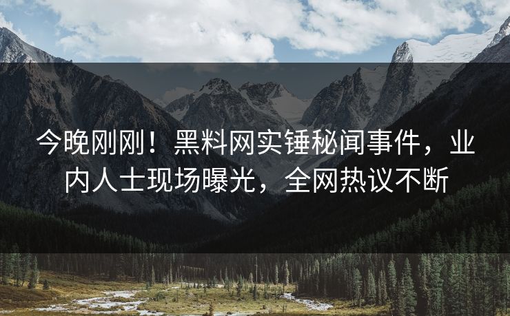 今晚刚刚！黑料网实锤秘闻事件，业内人士现场曝光，全网热议不断