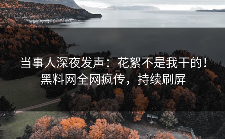 当事人深夜发声：花絮不是我干的！黑料网全网疯传，持续刷屏
