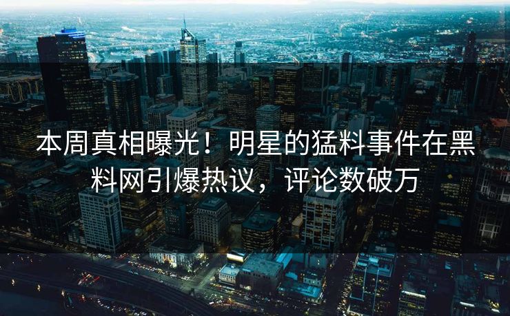 本周真相曝光！明星的猛料事件在黑料网引爆热议，评论数破万