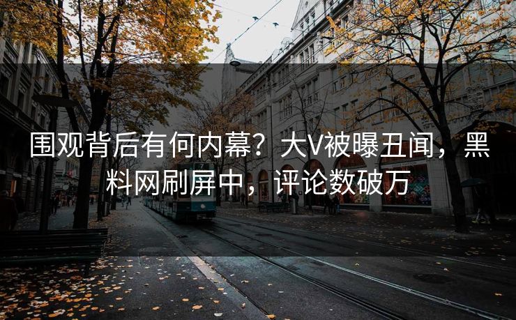围观背后有何内幕？大V被曝丑闻，黑料网刷屏中，评论数破万