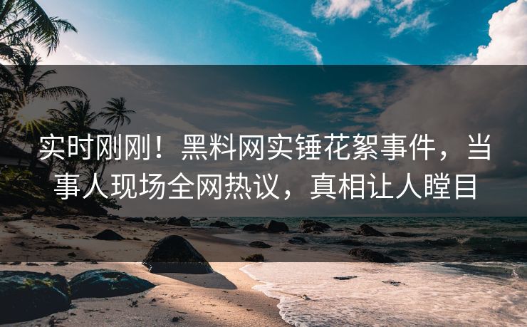 实时刚刚！黑料网实锤花絮事件，当事人现场全网热议，真相让人瞠目