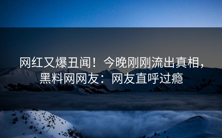 网红又爆丑闻！今晚刚刚流出真相，黑料网网友：网友直呼过瘾