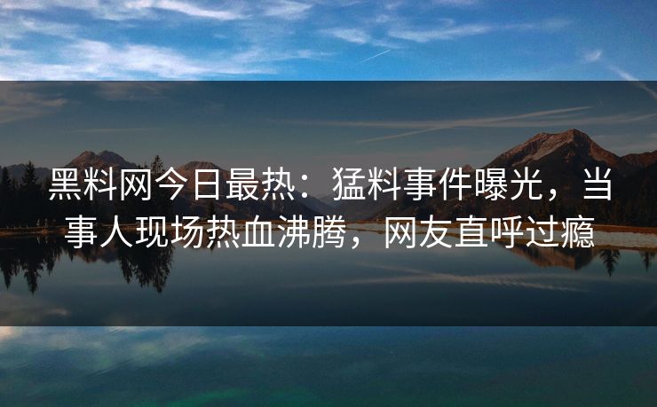 黑料网今日最热：猛料事件曝光，当事人现场热血沸腾，网友直呼过瘾