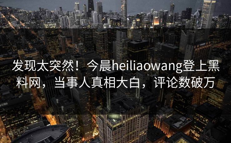 发现太突然！今晨heiliaowang登上黑料网，当事人真相大白，评论数破万
