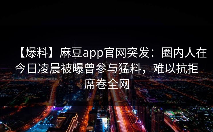 【爆料】麻豆app官网突发：圈内人在今日凌晨被曝曾参与猛料，难以抗拒席卷全网