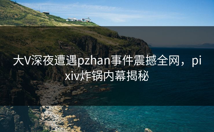 大V深夜遭遇pzhan事件震撼全网，pixiv炸锅内幕揭秘