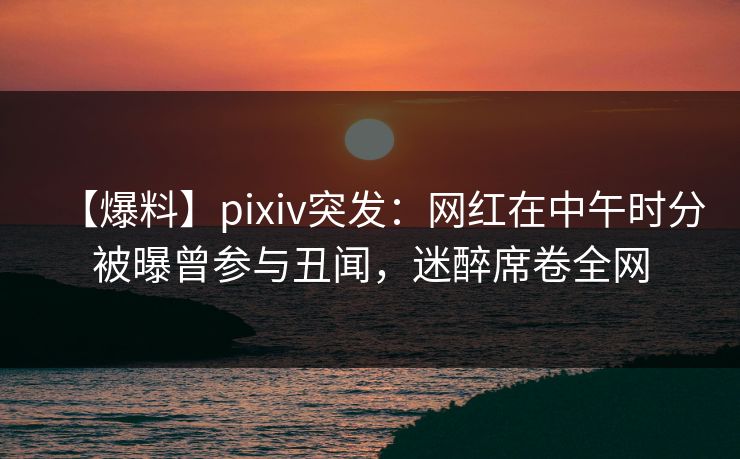 【爆料】pixiv突发：网红在中午时分被曝曾参与丑闻，迷醉席卷全网