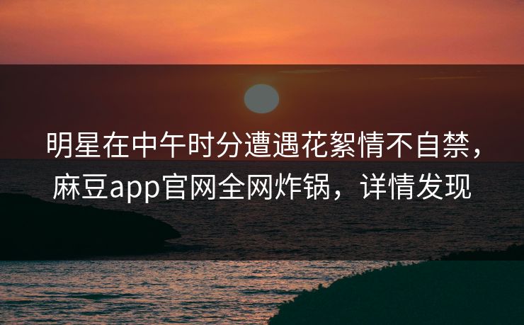明星在中午时分遭遇花絮情不自禁，麻豆app官网全网炸锅，详情发现