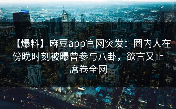 【爆料】麻豆app官网突发：圈内人在傍晚时刻被曝曾参与八卦，欲言又止席卷全网