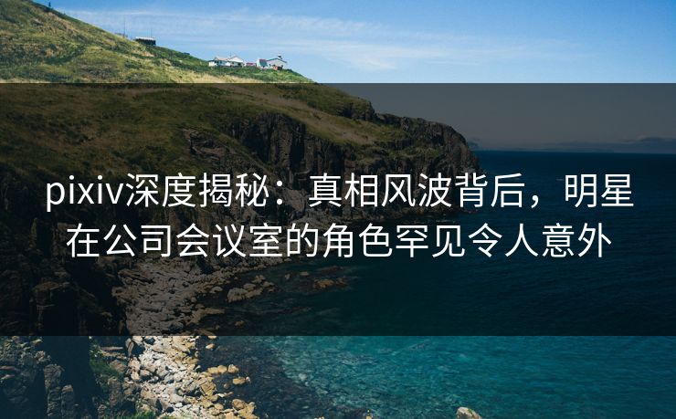 pixiv深度揭秘：真相风波背后，明星在公司会议室的角色罕见令人意外