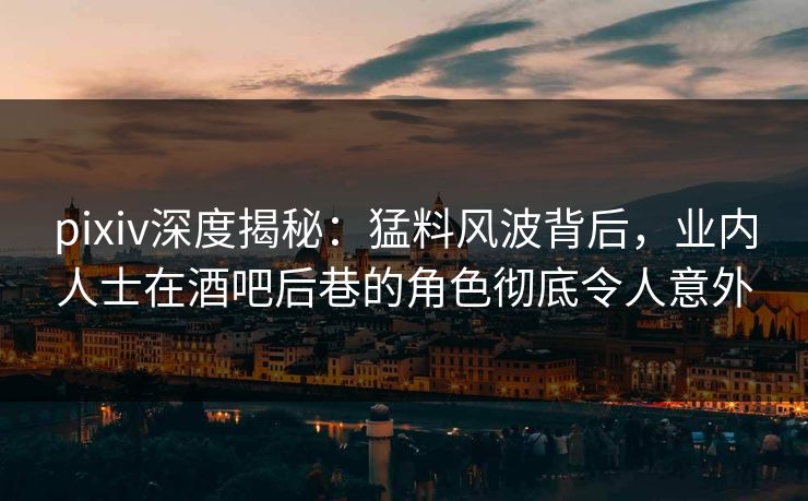 pixiv深度揭秘：猛料风波背后，业内人士在酒吧后巷的角色彻底令人意外