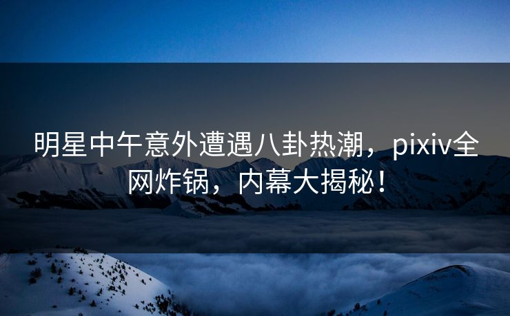 明星中午意外遭遇八卦热潮，pixiv全网炸锅，内幕大揭秘！