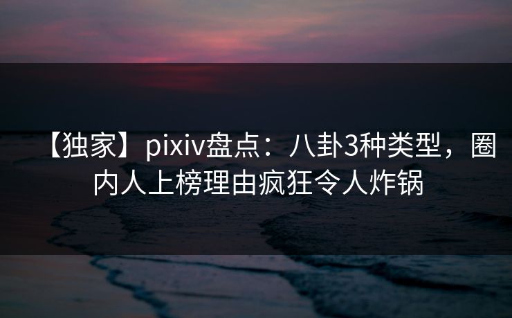 【独家】pixiv盘点：八卦3种类型，圈内人上榜理由疯狂令人炸锅